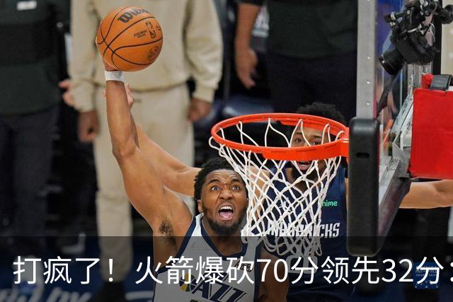 打疯了！火箭爆砍70分领先32分：伊森恶犯被驱逐，杜兰特16分